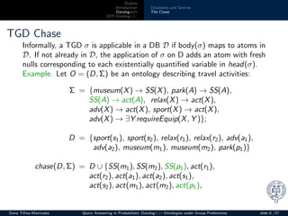 Outline
Introduction
Datalog+/–
GPP-Datalog+/–
Databases and Queries
The Chase
TGD Chase
Informally, a TGD σ is applicable in a DB D if body(σ) maps to atoms in
D. If not already in D, the application of σ on D adds an atom with fresh
nulls corresponding to each existentially quantiﬁed variable in head(σ).
Example. Let O = (D, Σ) be an ontology describing travel activities:
Σ = {museum(X) → SS(X), park(A) → SS(A),
SS(A) → act(A), relax(X) → act(X),
adv(X) → act(X), sport(X) → act(X),
adv(X) → ∃Y requireEquip(X, Y )};
D = {sport(s1), sport(s2), relax(r1), relax(r2), adv(a1),
adv(a2), museum(m1), museum(m2), park(p1)}
chase(D, Σ) = D ∪ {SS(m1), SS(m2), SS(p1), act(r1),
act(r2), act(a1), act(a2), act(s1),
act(s2), act(m1), act(m2), act(p1),
Oana Tifrea-Marciuska Query Answering in Probabilistic Datalog+/– Ontologies under Group Preferences slide 8 /27
 