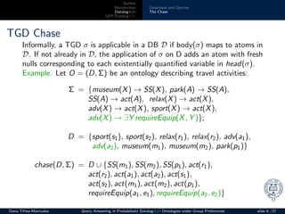 Outline
Introduction
Datalog+/–
GPP-Datalog+/–
Databases and Queries
The Chase
TGD Chase
Informally, a TGD σ is applicable in a DB D if body(σ) maps to atoms in
D. If not already in D, the application of σ on D adds an atom with fresh
nulls corresponding to each existentially quantiﬁed variable in head(σ).
Example. Let O = (D, Σ) be an ontology describing travel activities:
Σ = {museum(X) → SS(X), park(A) → SS(A),
SS(A) → act(A), relax(X) → act(X),
adv(X) → act(X), sport(X) → act(X),
adv(X) → ∃Y requireEquip(X, Y )};
D = {sport(s1), sport(s2), relax(r1), relax(r2), adv(a1),
adv(a2), museum(m1), museum(m2), park(p1)}
chase(D, Σ) = D ∪ {SS(m1), SS(m2), SS(p1), act(r1),
act(r2), act(a1), act(a2), act(s1),
act(s2), act(m1), act(m2), act(p1),
requireEquip(a1, e1), requireEquip(a2, e2)}
Oana Tifrea-Marciuska Query Answering in Probabilistic Datalog+/– Ontologies under Group Preferences slide 8 /27
 