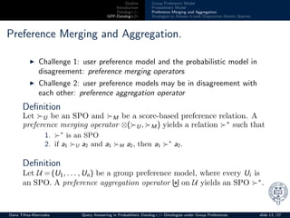 Outline
Introduction
Datalog+/–
GPP-Datalog+/–
Group Preference Model
Probabilistic Model
Preference Merging and Aggregation
Strategies to Answer k-rank Disjunctive Atomic Queries
Preference Merging and Aggregation.
◮ Challenge 1: user preference model and the probabilistic model in
disagreement: preference merging operators
◮ Challenge 2: user preference models may be in disagreement with
each other: preference aggregation operator
Deﬁnition
Let ≻U be an SPO and ≻M be a score-based preference relation. A
preference merging operator ⊗(≻U , ≻M ) yields a relation ≻∗
such that
1. ≻∗
is an SPO
2. if a1 ≻U a2 and a1 ≻M a2, then a1 ≻∗
a2.
Deﬁnition
Let U = (U1, . . . , Un) be a group preference model, where every Ui is
an SPO. A preference aggregation operator on U yields an SPO ≻∗
.
Oana Tifrea-Marciuska Query Answering in Probabilistic Datalog+/– Ontologies under Group Preferences slide 13 /27
 