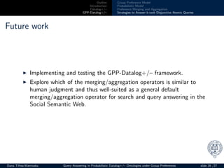 Outline
Introduction
Datalog+/–
GPP-Datalog+/–
Group Preference Model
Probabilistic Model
Preference Merging and Aggregation
Strategies to Answer k-rank Disjunctive Atomic Queries
Future work
◮ Implementing and testing the GPP-Datalog+/– framework.
◮ Explore which of the merging/aggregation operators is similar to
human judgment and thus well-suited as a general default
merging/aggregation operator for search and query answering in the
Social Semantic Web.
Oana Tifrea-Marciuska Query Answering in Probabilistic Datalog+/– Ontologies under Group Preferences slide 26 /27
 