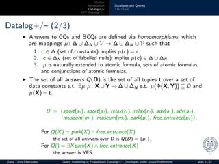 Outline
Introduction
Datalog+/–
GPP-Datalog+/–
Databases and Queries
The Chase
Datalog+/– (2/3)
◮ Answers to CQs and BCQs are deﬁned via homomorphisms, which
are mappings µ: ∆ ∪ ∆N ∪ V → ∆ ∪ ∆N ∪ V such that
1. c ∈ ∆ (set of constants) implies µ(c) = c,
2. c ∈ ∆N (set of labelled nulls) implies µ(c) ∈ ∆ ∪ ∆N ,
3. µ is naturally extended to atomic formula, sets of atomic formulas,
and conjunctions of atomic formulas.
◮ The set of all answers Q(D) is the set of all tuples t over a set of
data constants s.t. ∃µ µ: X ∪ Y → ∆ ∪ ∆N s.t. µ(Φ(X, Y)) ⊆ D and
µ(X) = t.
D = {sport(s1), sport(s2), relax(r1), relax(r2), adv(a1), adv(a2),
museum(m1), museum(m2), park(p1), free entrance(p1)}.
For Q(X) = park(X) ∧ free entrance(X)
the set of all answers over D is Q(D) = {p1}.
For Q() = ∃Xpark(X) ∧ free entrance(X)
the answer is YES.
Oana Tifrea-Marciuska Query Answering in Probabilistic Datalog+/– Ontologies under Group Preferences slide 5 /27
 