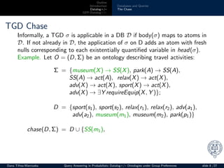 Outline
Introduction
Datalog+/–
GPP-Datalog+/–
Databases and Queries
The Chase
TGD Chase
Informally, a TGD σ is applicable in a DB D if body(σ) maps to atoms in
D. If not already in D, the application of σ on D adds an atom with fresh
nulls corresponding to each existentially quantiﬁed variable in head(σ).
Example. Let O = (D, Σ) be an ontology describing travel activities:
Σ = {museum(X) → SS(X), park(A) → SS(A),
SS(A) → act(A), relax(X) → act(X),
adv(X) → act(X), sport(X) → act(X),
adv(X) → ∃Y requireEquip(X, Y )};
D = {sport(s1), sport(s2), relax(r1), relax(r2), adv(a1),
adv(a2), museum(m1), museum(m2), park(p1)}
chase(D, Σ) = D ∪ {SS(m1),
Oana Tifrea-Marciuska Query Answering in Probabilistic Datalog+/– Ontologies under Group Preferences slide 8 /27
 
