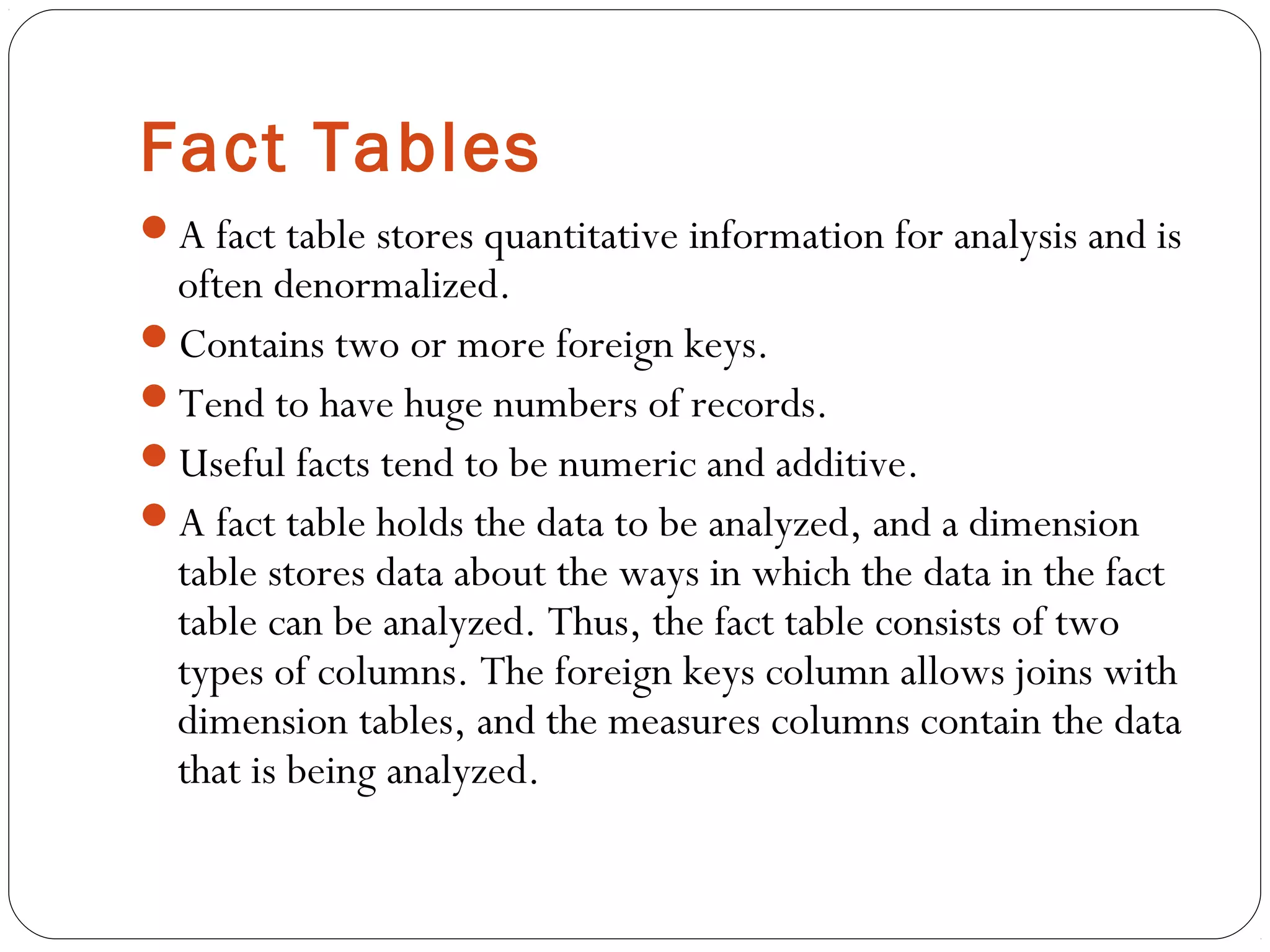 Fact Tables
A fact table stores quantitative information for analysis and is
often denormalized.
Contains two or more foreign keys.
Tend to have huge numbers of records.
Useful facts tend to be numeric and additive.
A fact table holds the data to be analyzed, and a dimension
table stores data about the ways in which the data in the fact
table can be analyzed. Thus, the fact table consists of two
types of columns. The foreign keys column allows joins with
dimension tables, and the measures columns contain the data
that is being analyzed.
 