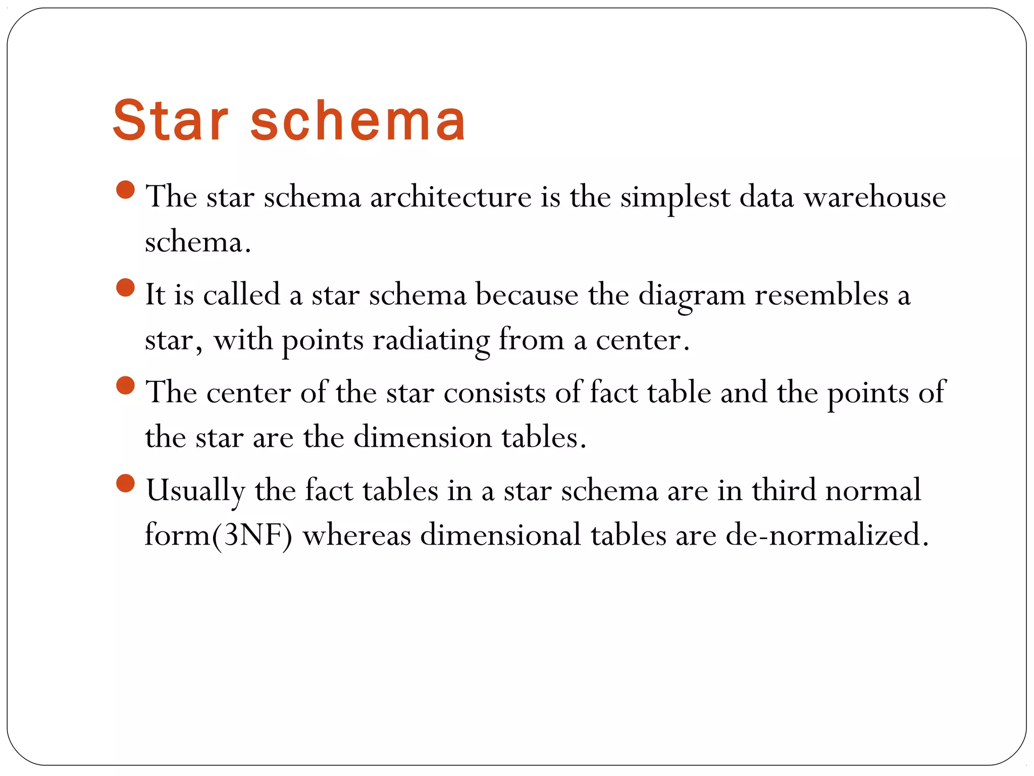 Star schema
The star schema architecture is the simplest data warehouse
schema.
It is called a star schema because the diagram resembles a
star, with points radiating from a center.
The center of the star consists of fact table and the points of
the star are the dimension tables.
Usually the fact tables in a star schema are in third normal
form(3NF) whereas dimensional tables are de-normalized.
 