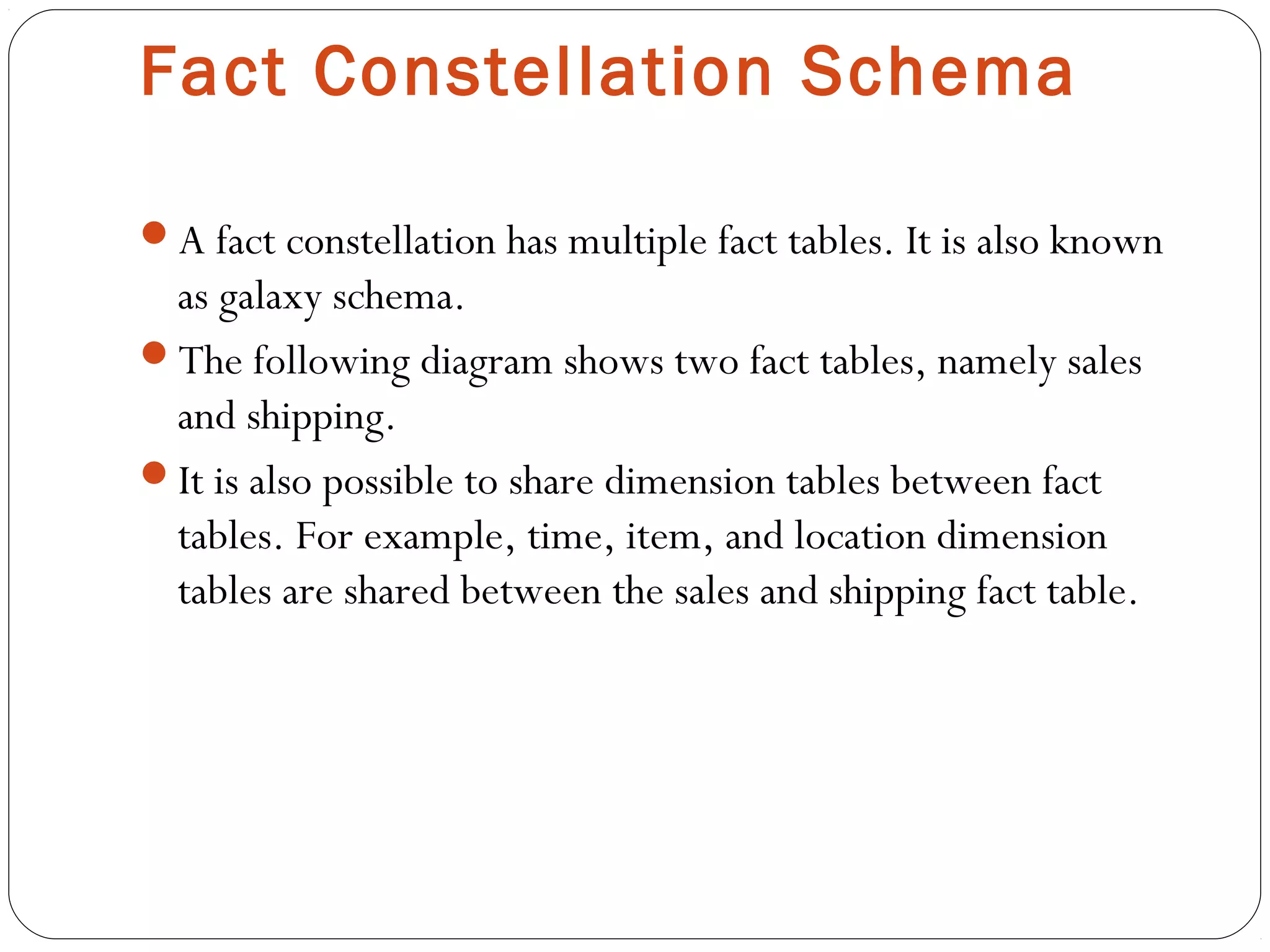 Fact Constellation Schema
A fact constellation has multiple fact tables. It is also known
as galaxy schema.
The following diagram shows two fact tables, namely sales
and shipping.
It is also possible to share dimension tables between fact
tables. For example, time, item, and location dimension
tables are shared between the sales and shipping fact table.
 