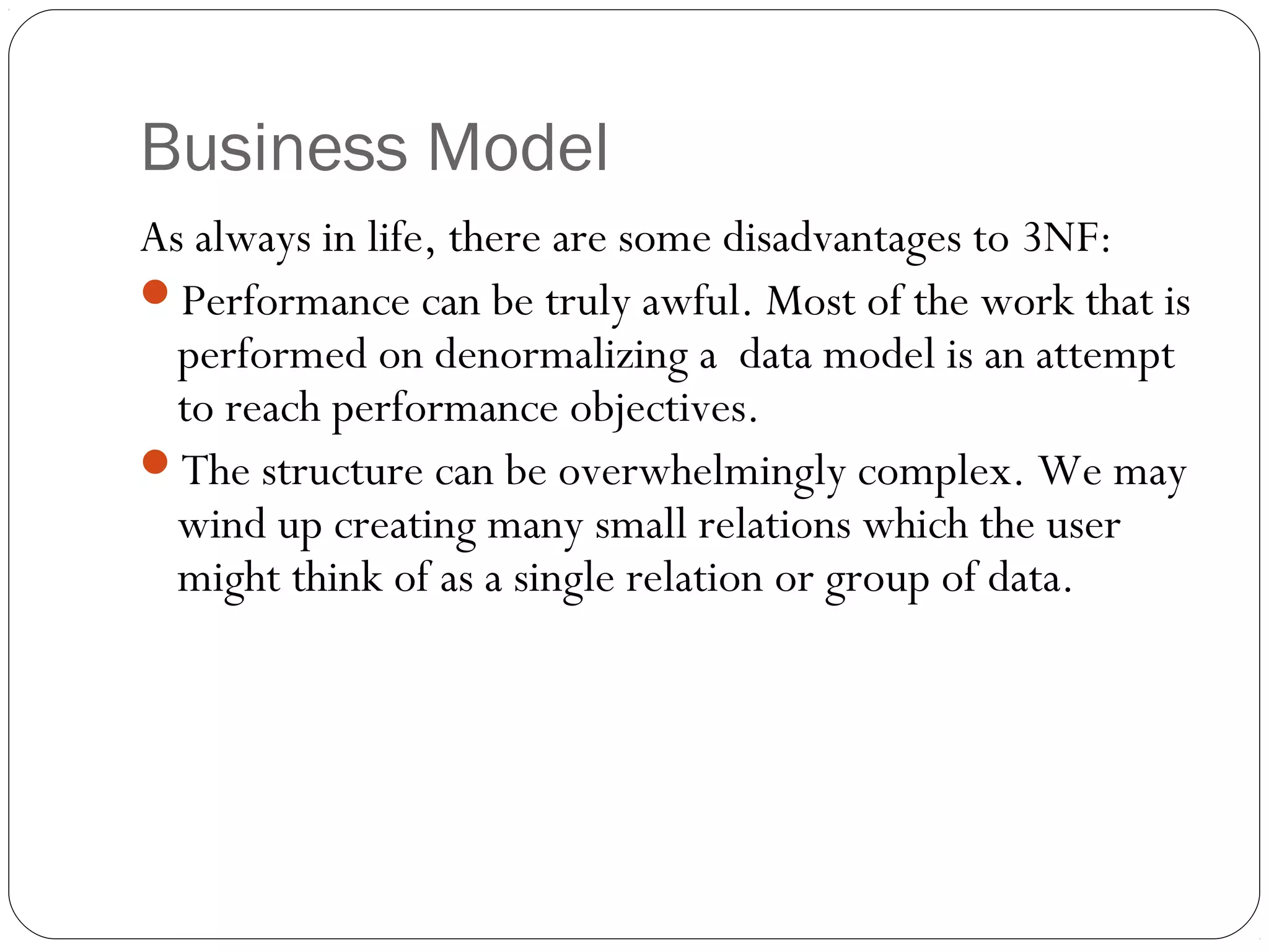 Business Model
As always in life, there are some disadvantages to 3NF:
Performance can be truly awful. Most of the work that is
performed on denormalizing a data model is an attempt
to reach performance objectives.
The structure can be overwhelmingly complex. We may
wind up creating many small relations which the user
might think of as a single relation or group of data.
 