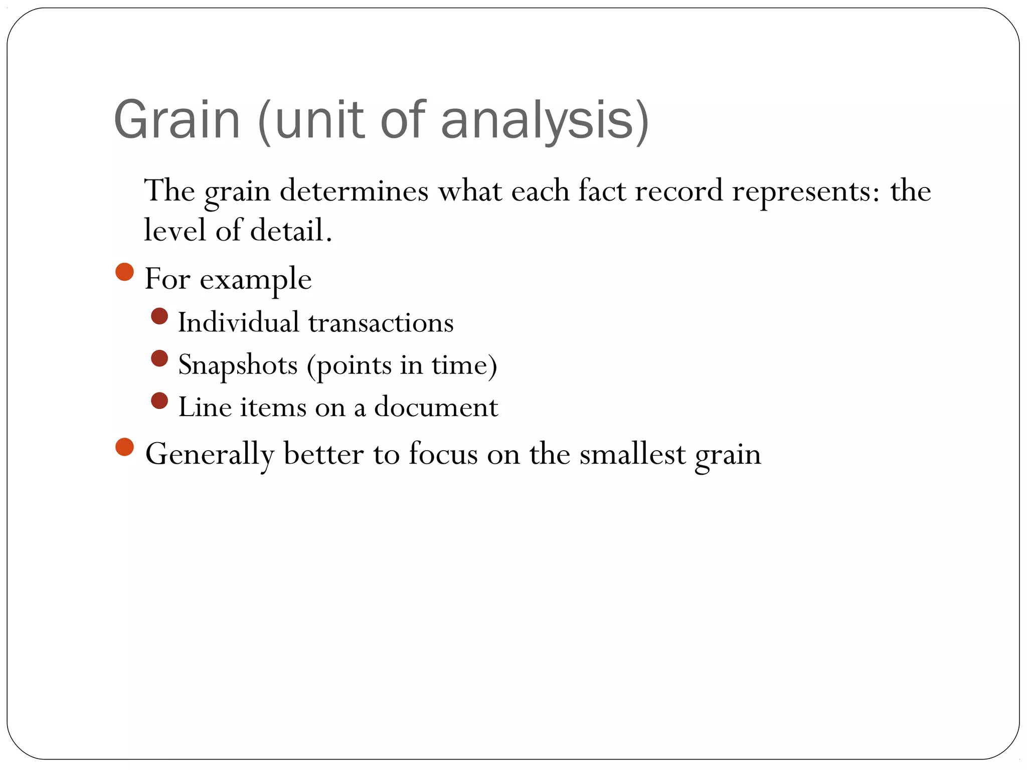 Grain (unit of analysis)
The grain determines what each fact record represents: the
level of detail.
For example
Individual transactions
Snapshots (points in time)
Line items on a document
Generally better to focus on the smallest grain
 