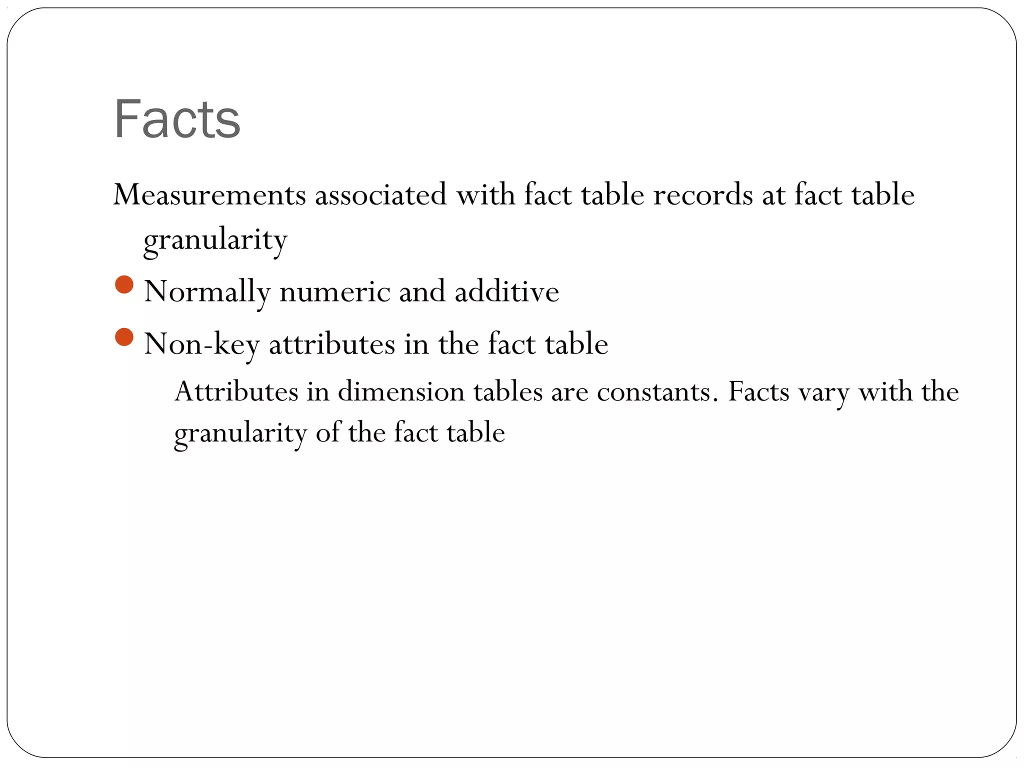 Facts
Measurements associated with fact table records at fact table
granularity
Normally numeric and additive
Non-key attributes in the fact table
Attributes in dimension tables are constants. Facts vary with the
granularity of the fact table
 