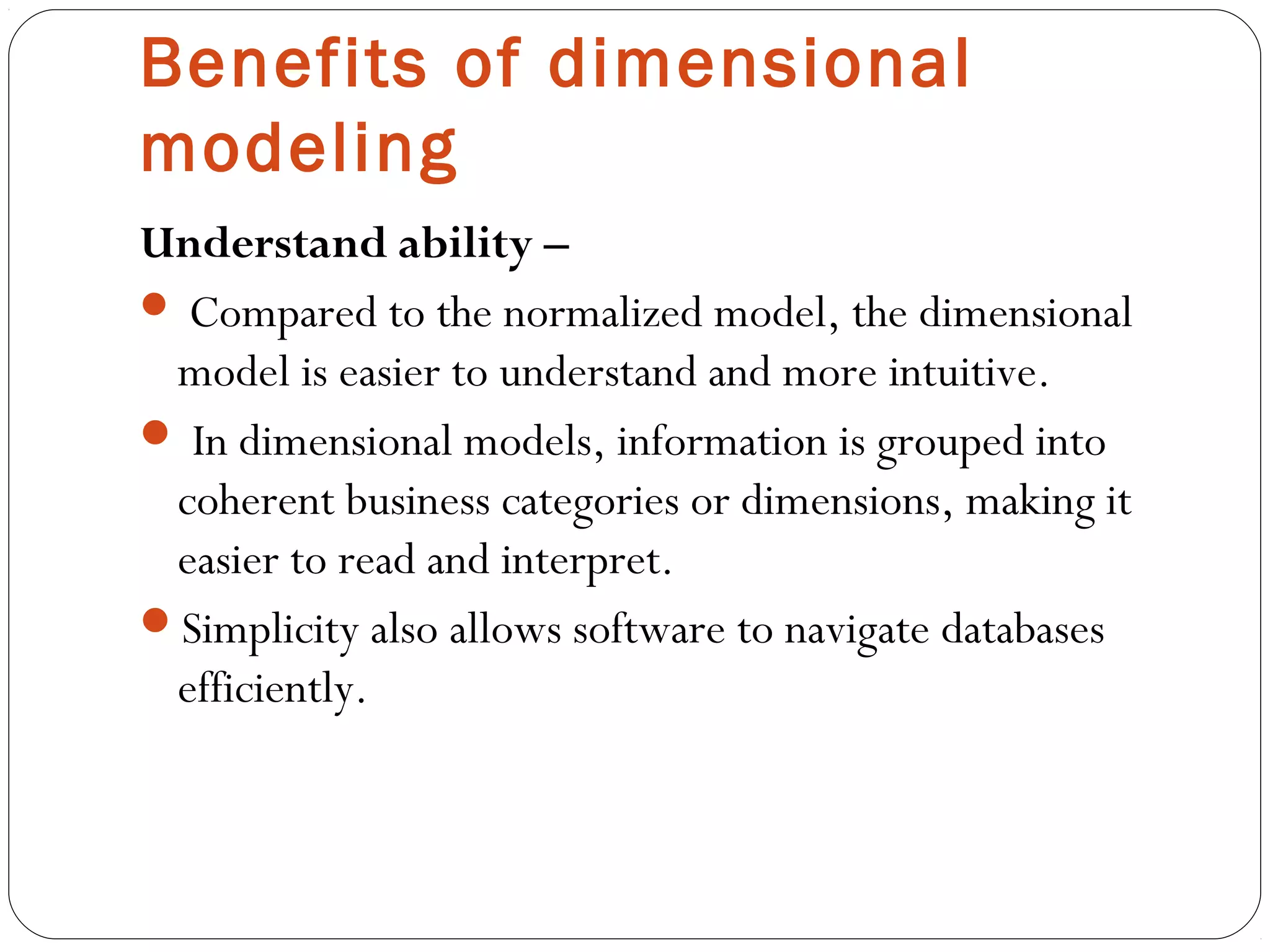 Benefits of dimensional
modeling
Understand ability –
 Compared to the normalized model, the dimensional
model is easier to understand and more intuitive.
 In dimensional models, information is grouped into
coherent business categories or dimensions, making it
easier to read and interpret.
Simplicity also allows software to navigate databases
efficiently.
 