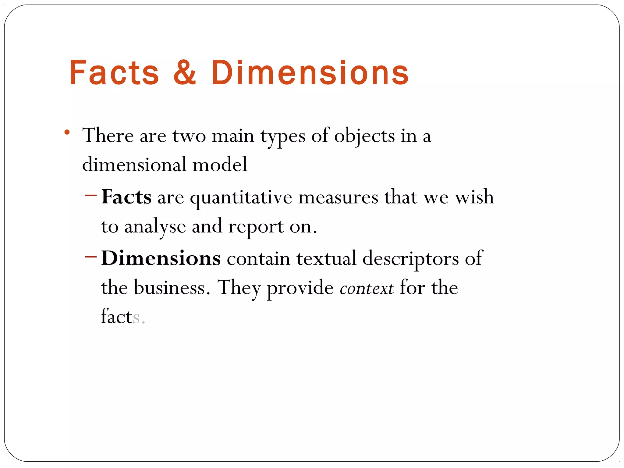 Facts & Dimensions
• There are two main types of objects in a
dimensional model
– Facts are quantitative measures that we wish
to analyse and report on.
– Dimensions contain textual descriptors of
the business. They provide context for the
facts.
 