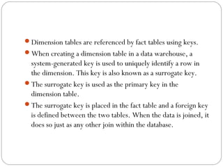 Dimension tables are referenced by fact tables using keys.
When creating a dimension table in a data warehouse, a
system-generated key is used to uniquely identify a row in
the dimension. This key is also known as a surrogate key.
The surrogate key is used as the primary key in the
dimension table.
The surrogate key is placed in the fact table and a foreign key
is defined between the two tables. When the data is joined, it
does so just as any other join within the database.
 