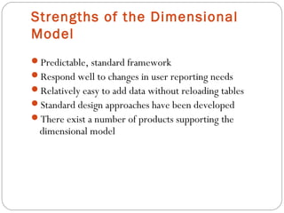 Strengths of the Dimensional
Model
Predictable, standard framework
Respond well to changes in user reporting needs
Relatively easy to add data without reloading tables
Standard design approaches have been developed
There exist a number of products supporting the
dimensional model
 