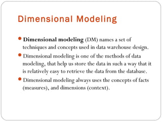 Dimensional Modeling
Dimensional modeling (DM) names a set of
techniques and concepts used in data warehouse design.
Dimensional modeling is one of the methods of data
modeling, that help us store the data in such a way that it
is relatively easy to retrieve the data from the database.
Dimensional modeling always uses the concepts of facts
(measures), and dimensions (context).
 