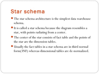 Star schema
The star schema architecture is the simplest data warehouse
schema.
It is called a star schema because the diagram resembles a
star, with points radiating from a center.
The center of the star consists of fact table and the points of
the star are the dimension tables.
Usually the fact tables in a star schema are in third normal
form(3NF) whereas dimensional tables are de-normalized.
 