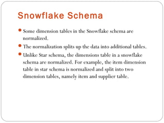 Snowflake Schema
Some dimension tables in the Snowflake schema are
normalized.
The normalization splits up the data into additional tables.
Unlike Star schema, the dimensions table in a snowflake
schema are normalized. For example, the item dimension
table in star schema is normalized and split into two
dimension tables, namely item and supplier table.
 