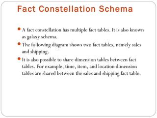 Fact Constellation Schema
A fact constellation has multiple fact tables. It is also known
as galaxy schema.
The following diagram shows two fact tables, namely sales
and shipping.
It is also possible to share dimension tables between fact
tables. For example, time, item, and location dimension
tables are shared between the sales and shipping fact table.
 