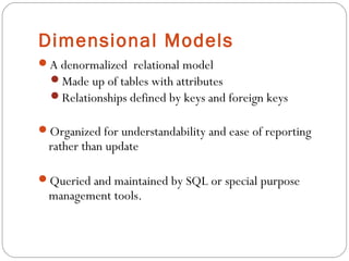 Dimensional Models
A denormalized relational model
Made up of tables with attributes
Relationships defined by keys and foreign keys
Organized for understandability and ease of reporting
rather than update
Queried and maintained by SQL or special purpose
management tools.
 