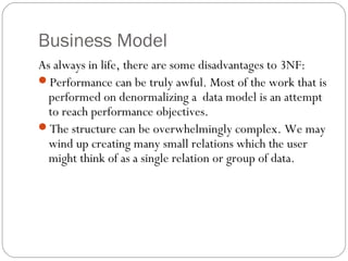 Business Model
As always in life, there are some disadvantages to 3NF:
Performance can be truly awful. Most of the work that is
performed on denormalizing a data model is an attempt
to reach performance objectives.
The structure can be overwhelmingly complex. We may
wind up creating many small relations which the user
might think of as a single relation or group of data.
 