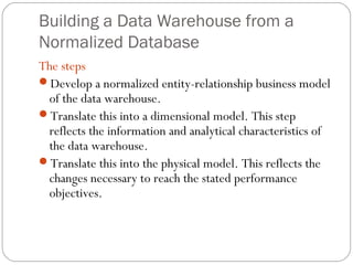Building a Data Warehouse from a
Normalized Database
The steps
Develop a normalized entity-relationship business model
of the data warehouse.
Translate this into a dimensional model. This step
reflects the information and analytical characteristics of
the data warehouse.
Translate this into the physical model. This reflects the
changes necessary to reach the stated performance
objectives.
 