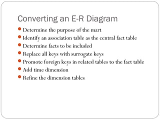 Converting an E-R Diagram
Determine the purpose of the mart
Identify an association table as the central fact table
Determine facts to be included
Replace all keys with surrogate keys
Promote foreign keys in related tables to the fact table
Add time dimension
Refine the dimension tables
 