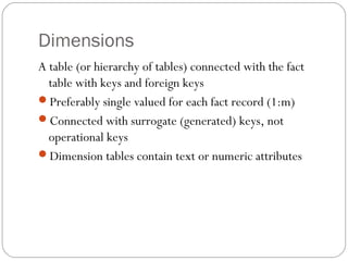 Dimensions
A table (or hierarchy of tables) connected with the fact
table with keys and foreign keys
Preferably single valued for each fact record (1:m)
Connected with surrogate (generated) keys, not
operational keys
Dimension tables contain text or numeric attributes
 