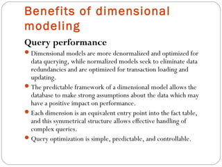 Benefits of dimensional
modeling
Query performance
Dimensional models are more denormalized and optimized for
data querying, while normalized models seek to eliminate data
redundancies and are optimized for transaction loading and
updating.
The predictable framework of a dimensional model allows the
database to make strong assumptions about the data which may
have a positive impact on performance.
Each dimension is an equivalent entry point into the fact table,
and this symmetrical structure allows effective handling of
complex queries.
Query optimization is simple, predictable, and controllable.
 