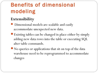 Benefits of dimensional
modeling
Extensibility
 Dimensional models are scalable and easily
accommodate unexpected new data.
Existing tables can be changed in place either by simply
adding new data rows into the table or executing SQL
alter table commands.
No queries or applications that sit on top of the data
warehouse need to be reprogrammed to accommodate
changes
 