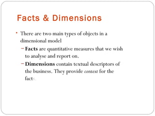 Facts & Dimensions
• There are two main types of objects in a
dimensional model
– Facts are quantitative measures that we wish
to analyse and report on.
– Dimensions contain textual descriptors of
the business. They provide context for the
facts.
 
