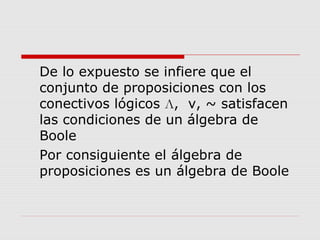 De lo expuesto se infiere que el
conjunto de proposiciones con los
conectivos lógicos Л, v, ~ satisfacen
las condiciones de un álgebra de
Boole
Por consiguiente el álgebra de
proposiciones es un álgebra de Boole
 