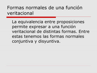 Formas normales de una función
veritacional
La equivalencia entre proposiciones
permite expresar a una función
veritacional de distintas formas. Entre
estas tenemos las formas normales
conjuntiva y disyuntiva.
 