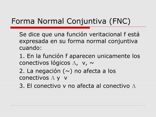 Forma Normal Conjuntiva (FNC)
Se dice que una función veritacional f está
expresada en su forma normal conjuntiva
cuando:
1. En la función f aparecen unicamente los
conectivos lógicos Л, v, ~
2. La negación (~) no afecta a los
conectivos Л y v
3. El conectivo v no afecta al conectivo Л
 