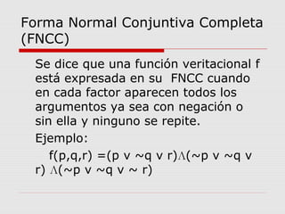 Forma Normal Conjuntiva Completa
(FNCC)
Se dice que una función veritacional f
está expresada en su FNCC cuando
en cada factor aparecen todos los
argumentos ya sea con negación o
sin ella y ninguno se repite.
Ejemplo:
f(p,q,r) =(p v ~q v r)Л(~p v ~q v
r) Л(~p v ~q v ~ r)
 