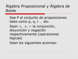 Álgebra Proposicional y Álgebra de
Boole
Sea Ρ el conjunto de proposiciones
tales como p, q, r … etc.
Sean Л, v, ~ la conjunción,
disyunción y negación
respectivamente (operaciones
lógicas)
Sean los siguientes axiomas:
 