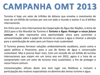 CAMPANHA OMT 2013 
Turismo é hoje um setor de trilhões de dólares que envolve o movimento de 
mais de um bilhão de turistas por ano em todo o mundo e outros 5 ou 6 bilhões 
internamente. 
Em linha com o Ano Internacional da Cooperação da Água das Nações, o tema de 
2013 para o Dia Mundial do Turismo é Turismo e Água: Proteger o nosso futuro 
comum. A data representa uma oportunidade única para aumentar a 
conscientização sobre o papel do turismo no acesso a água e chamar a atenção 
para a contribuição do setor para um futuro mais sustentável. 
O Turismo provou fornecer soluções ambientalmente saudáveis, assim como o 
apoio político e financeiro, para o uso de fontes de água e conservação 
sustentável. Mas é preciso fazer mais. Com um recorde de um bilhão de turistas 
internacionais que viajam em um único ano em 2012, agora é a hora de se 
comprometer com um setor de turismo mais sustentável, a fim de proteger o 
nosso futuro comum. 
Comemorações oficiais deste ano terá lugar nas Maldivas e incluem a 
participação dos maiores especialistas no domínio dos temas turismo e água. 
 