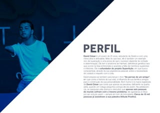 David César é um jovem de 25 anos, estudante de Direito e com uma
rotina ativa e atribulada. Mais do que isso, ele é também um exemplo
vivo de superação e uma prova de que o sucesso depende de vontade
e determinação. Ele tem a síndrome de Hanhart, deficiência genética rara
que ocorre na fase embrionária e acarreta a falta de membros superiores
e inferiores. Ele é cofundador do projeto SuperAção, em que busca
conscientizar, através da sua experiencia pessoal, sobre a necessidade
de cuidado e respeito com a vida.
David prepara-se também para lançar o livro “As pernas de um amigo”,
em que conta a história de sua vida, a influencia de sua familia e amigos
para a construção de sua personalidade. Bom humor é a marca registrada
de David César que conta que apenas se percebeu deficiente na quarta
série, quando um colega perguntou porque ele era assim. Na adolescen-
cia, ao pesquisar pela doença e descubrir que apenas seis pessoas
do mundo sofriam com o mesmo problema, ele agradeceu à Deus
por ser sortudo assim – sempre em tom de brincadeira. Cerca de 10 mil
pessoas já assistiram a sua palestra Atitude Positiva.
PERFIL
 