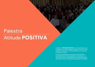 Palestra
Atitude Positiva
A palestra “ATITUDE POSITIVA” vem encantando o país
e já passou por vários estados brasileiros. Ao todo 10 mil
pessoas conheceram e se emocionaram com o carisma
e a alegria do David.
Diante dos obstáculos encontrados, David percebeu
a possibilidade de realizar palestras motivacionais, na
qual discute sobre a necessidade da persistência e força
de vontade como combústiveis para alcançar resultados.
 