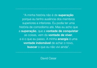 “A minha história não é de superação
porque eu tenho ausência dos membros
superiores e inferiores. Eu podia ter uma
história de comodismo até. Mas eu acho que
a superação, que a vontade de conquistar
as coisas, vem da vontade de viver,
e é o que eu passo. A minha energia é uma
vontade indomável de achar o novo,
buscar o que eu não vivi ainda”.
David Cesar
 