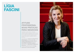 LÍgia
Fascini
Atitude
profissional
boas práticas
para negócios
A palestra mostra como o mercado
interpreta algumas atitudes comuns e que
podem prejudicar definitivamente a carreira
e os contatos, além de sugerir atitudes
simples que podem encantar e fazer a
diferença.
Ligia Fascione é doutora em Engenharia
de Produção com tese na área de
Gestão Integrada do Design; Mestre
em Engenharia Elétrica na área de
Automação e Controle Industrial;
Especialista em Marketing e Engenheira
Eletricista. Consultora de empresas,
e está se preparando para cursar pós-
doutorado na área de inovação.
 