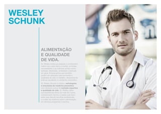 Wesley
schunk
Alimentação
e qualidade
de vida.
Dr. Wesley motiva as pessoas a conhecerem
melhor seu corpo físico e mental, os limites,
necessidades e as melhores armas contra
estresse, depressão, ansiedade e doenças
em geral. Ensinamentos que também
podem ser aplicados para aumentar a
qualidade de vida no trabalho, disseminando
práticas saudáveis no ambiente corporativo.
Dr. Wesley Shunck é médico, nefrologista
e entusiasta da medicina preventiva,
com diversos cursos de nutrição esportiva
e qualidade de vida. Dr. Wesley utiliza
sua experiência clínica de mais de 5 anos,
conhecimento técnico e paixão pelo bem-
estar para discutir escolhas profissionais
e a visão da medicina sobre a alimentação
em diversos programas e eventos.
 