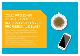 Pensando em contribuir com esse desafio, sugerimos
palestras para promover relacionamentos e desenvolver
habilidades das profissionais. 
O conteúdo e tema são personalizados de acordo com
o negócio e perfil das participantes. 
Conhecer mais sobre sua importância no cenário na qual
estão inseridas e compartilhar informações para
o desenvolvimento com propósito são nossas metas.
Como promover
relacionamento e
agregar valor à vida
profissional delas?
 