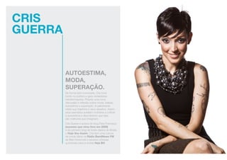 CRIS
GUERRA
autoestima,
moda,
superação.
De forma bem humorada, Cris toca
fundo no público e gera verdadeiras
transformações. Propõe uma nova
discussão e reflexão sobre moda, beleza,
autoestima e superação. A palestrante
relata sua trajetória e seus desafios. Assim,
seus exemplos auxiliam mulheres a cultivar
a autoestima e descobrirem que elas
são melhores que imaginam.
Cris Guerra é autora do blog Para Francisco
(sucesso que virou livro em 2008)
e do primeiro blog de looks diários do Brasil,
o Hoje Vou Assim. Cris tem uma coluna
de moda diária na Rádio BandNews FM
de Belo Horizonte e escreve crônicas
quinzenais para a revista Veja BH.
 