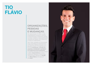 Tio
Flávio
organizações,
pessoas
e mudanças.
Com descontração Tio Flávio convida
os participantes a buscarem o caminho
do desenvolvimento profissional e pessoal
na carreia. A palestra é mais assertiva para
empresas que desejam reter, desenvolver
e motivar os colaboradores.
Flávio Tófani, graduado em Comunicação
Social, Especialista em Gerenciamento
de Pequenas e Médias Empresas e em
Marketing e Mestre em Engenharia da
Produção.Palestrante, consultor de
empresas, coordenador e professor
em programas de pós-graduação
em diversas Instituições de Ensino Superior
do Brasil. Autor de livros nas áreas
de Branding, Marketing, Comunicação
e Endobranding. Blogueiro do SouBH
e do Minas Marca e articulista do
site varejo.
 