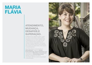 Maria
Flávia
atendimento,
mudança,
desafios e
superação.
A palestra busca reflexões sobre o papel
da mulher na sociedade contemporânea,
ressaltando como a mulher brasileira está
se adaptando ao um novo estilo de vida,
onde cercada de tantos desafios e de
múltiplas funções, angústias e cobranças
dos novos tempos; busca novos caminhos
para crescer e se desenvolver como pessoa
e profissionalmente.
Maria Flávia Bastos é Doutoranda em
Administração, mestre em Gestão
Social, Educação, Desenvolvimento Local,
especialista em Marketing e Comunicação
e graduada em Comunicação Social.
Também é professora do Centro
Universitário UNA nos cursos de graduação
e pós-graduação.
 