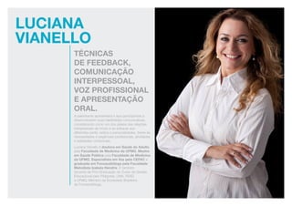 Luciana
vianello
técnicas
de feedback,
comunicação
interpessoal,
voz profissional
e apresentação
oral.
A palestrante apresentará e aos participantes a
desenvolverem suas habilidades comunicativas,
considerando como um dos pilares das relações
interpessoais de modo a se adequar aos
diferentes perfis, estilos e personalidades, frente às
necessidades e exigências profissionais, atividades
e realidades contextuais.
Luciana Vianello é doutora em Saúde do Adulto
pela Faculdade de Medicina da UFMG, Mestre
em Saúde Pública pela Faculdade de Medicina
da UFMG, Especialista em Voz pela CEFAC e
graduada em Fonoaudióloga pela Faculdade
Metodista Izabela Hendrix. É também
docente da Pós-Graduação do Curso de Gestão
Educacional pelo Pitágoras, UNA, FEAD
e UFMG; Membro da Sociedade Brasileira
de Fonoaudióloga.
 