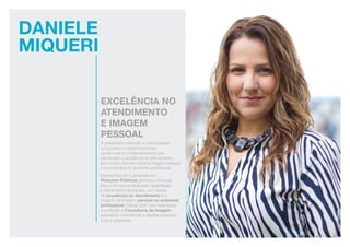 Daniele
Miqueri
excelência no
atendimento
e imagem
pessoal
A palestrante estimula os participantes
a buscarem o desenvolvimento
de técnicas e comportamentos que
promovem a excelência no atendimento,
bem como discorre sobre a imagem pessoal
e os impactos no ambiente profissional.
Daniela Miqueri é graduada em
Relações Públicas gerenciou diversas
lojas e foi responsável pela capacitação
e treinamento de equipe, com temas
de excelência no atendimento e o
impacto da imagem pessoal no ambiente
profissional. Desde 2007 vem exercendo
a profissão a Consultoria de Imagem,
prestando consultorias a clientes pessoais,
lojas e empresas.
 