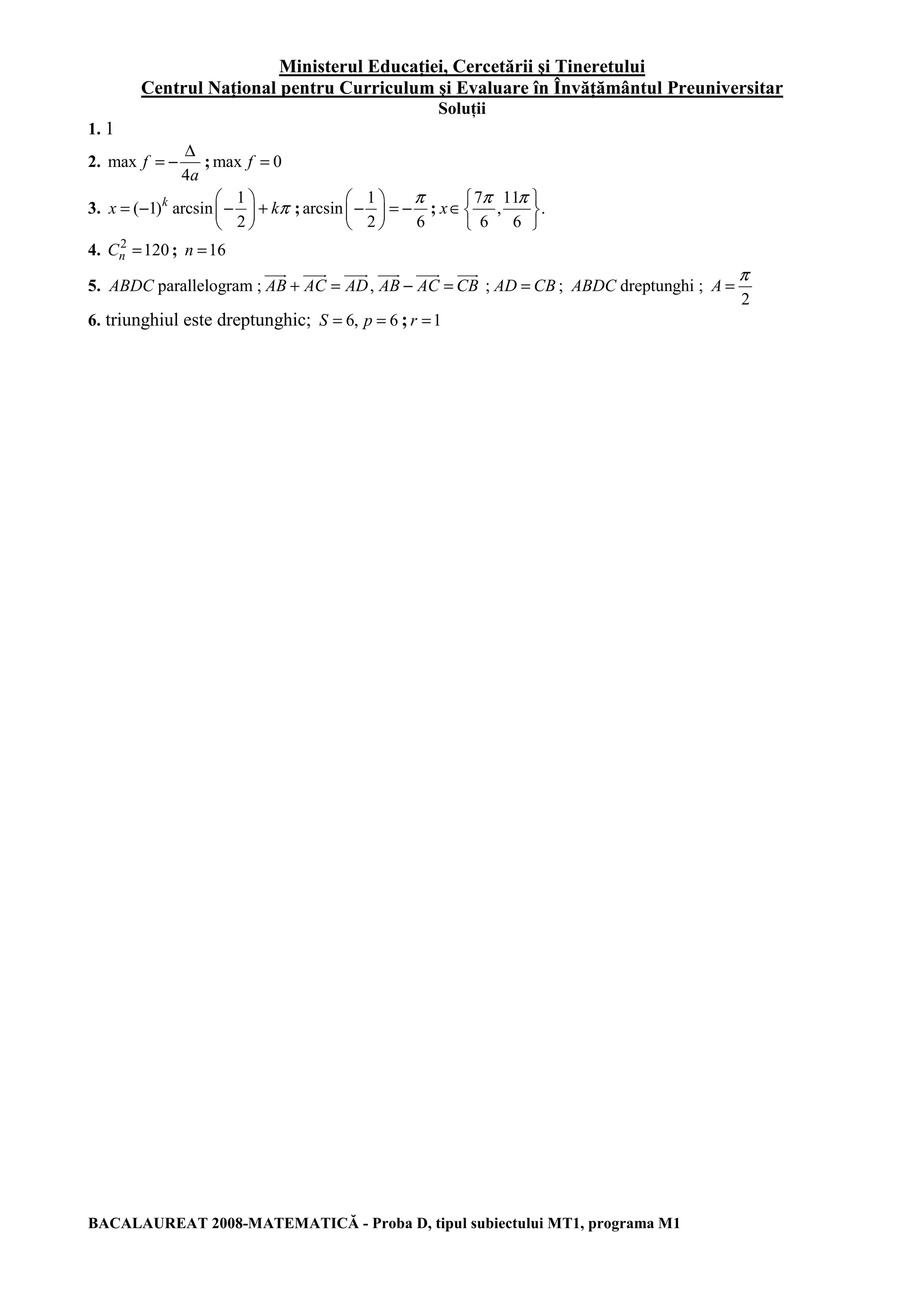 Ministerul Educaţiei, Cercetării şi Tineretului
Centrul Naţional pentru Curriculum şi Evaluare în Învăţământul Preuniversitar
BACALAUREAT 2008-MATEMATICĂ - Proba D, tipul subiectului MT1, programa M1
Soluţii
1. 1
2. max
4
f
a
∆
= − ; max 0f =
3.
1
( 1) arcsin
2
k
x kπ
= − − +
;
1
arcsin
2 6
π
− = −
;
7 11
, .
6 6
x
π π
∈
4. 2
120nC = ; 16n =
5. ABDC parallelogram ; ,AB AC AD AB AC CB+ = − = ; AD CB= ; ABDC dreptunghi ;
2
A
π
=
6. triunghiul este dreptunghic; 6, 6S p= = ; 1r =