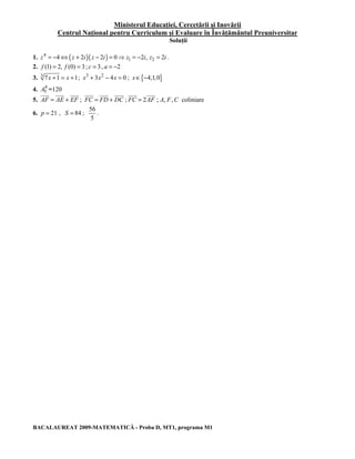 Ministerul Educaţiei, Cercetării şi Inovării 
Centrul Naţional pentru Curriculum şi Evaluare în Învăţământul Preuniversitar 
Soluţii 
1. 4 ( )( ) 
z = −4⇔ z + 2i z − 2i = 0⇒ z1 = −2i, z2 = 2i . 
2. f (1) = 2, f (0) = 3; c = 3, a = −2 
3. 3 7x +1 = x +1; x3 + 3x2 − 4x = 0 ; x∈{−4,1,0} 
4. A5 4 
=120 
JJJG JJJG JJJG 
JJJG JJJG JJJG 
JJJG JJJG 
5. AF = AE + EF 
; FC = FD + DC 
; FC = 2AF 
; A, F, C coliniare 
6. p = 21 , S = 84 ; 
56 
5 
. 
BACALAUREAT 2009-MATEMATICĂ - Proba D, MT1, programa M1 
