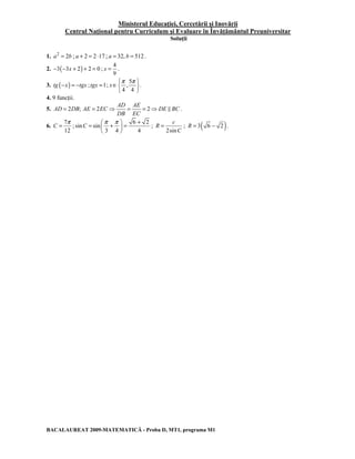 Ministerul Educaţiei, Cercetării şi Inovării 
Centrul Naţional pentru Curriculum şi Evaluare în Învăţământul Preuniversitar 
Soluţii 
1. a2 = 2b ; a + 2 = 2 ⋅17 ; a = 32, b = 512 . 
2. −3(−3x + 2) + 2 = 0 ; 
4 
9 
x = . 
3. tg (−x) = −tgx ; tgx =1; 
x 
∈π π    
5 
, . 
4 4 
  
4. 9 funcţii. 
AD AE 
5. 2 ; 2 2 
= = ⇒ = = ⇒ & . 
AD DB AE EC DE BC 
DB EC 
6. 
C 
= π ; 
7 
12 
C 
= π +π  = +   
6 2 
sin sin 
3 4 4 
  
; 
= c 
; R = 3( 6 − 2 ). 
2sin 
R 
C 
BACALAUREAT 2009-MATEMATICĂ - Proba D, MT1, programa M1 
