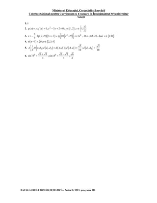 Ministerul Educaţiei, Cercetării şi Inovării 
Centrul Naţional pentru Curriculum şi Evaluare în Învăţământul Preuniversitar 
Soluţii 
1. i 
2. g(x) = y; f ( y) = 0, y2 − 3y + 2 = 0 ; y∈{1,2} ; 
x 
∈    
3 
1, 
2 
  
3. ( )( ) ( 2 ) 2 3 
x > − x + x + =  x + ⇒ x − x + = , deci x∈{1;21} 
; lg 9 7 3 lg 10 9 3 66 63 0 
7 
4. n(n −1) < 20 ; n∈{2,3,4} 
5. 2 ( 1 2 ) ( 1 ) 
 ∈ =   
  
1 
,0 ; , , 
2 
A d d d d d Ad 
d A d = ; d (d1,d2 ) = 5 
; ( 1 ) 
5 
, 
10 
= + ; 0 6 2 
= − ; 
BACALAUREAT 2009-MATEMATICĂ - Proba D, MT1, programa M1 
10 
6. 0 6 2 
sin 75 
4 
sin15 
4 
6 
2 
