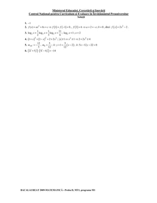 Ministerul Educaţiei, Cercetării şi Inovării 
Centrul Naţional pentru Curriculum şi Evaluare în Învăţământul Preuniversitar 
Soluţii 
1. −1 
2. f (x) = ax2 + bx + c⇒ f (1) = f (−1) = 0 , f (2) = 6 ⇒a = 2 = −c; b = 0 , deci f (x) = 2x2 − 2 . 
1 1 11 
3. 2 2 2 
x + x + x = ; log2 x =1 ; x = 2 
log log log 
2 3 6 
4. (1+ x)2 + (1− x)2 = 2 + 2x2 ; x ≥1⇒ x2 ≥1 ⇒2 + 2x2 ≥ 4 
5. 
12 
5 mAC = − , 
5 
12 mh = ; ( ) 5 
h : y + 1 = x − 2 
; h :5x −12y − 22 = 0 
12 
G G G G 
6. (2i + 5 j )⋅ (3i − 4 j ) = −14 
BACALAUREAT 2009-MATEMATICĂ - Proba D, MT1, programa M1 
